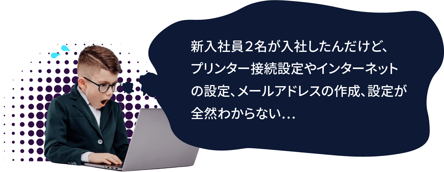 新入社員2名が入社したんだけど、プリンター接続設定やインターネットの設定、メールアドレスの作成、設定が全然わからない...